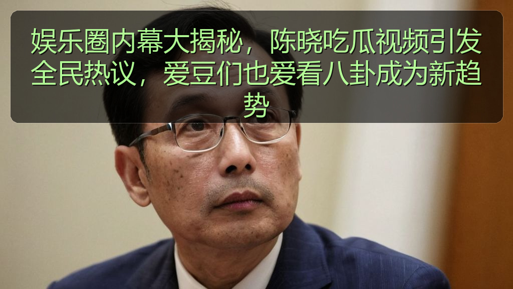 娱乐圈内幕大揭秘，陈晓吃瓜视频引发全民热议，爱豆们也爱看八卦成为新趋势